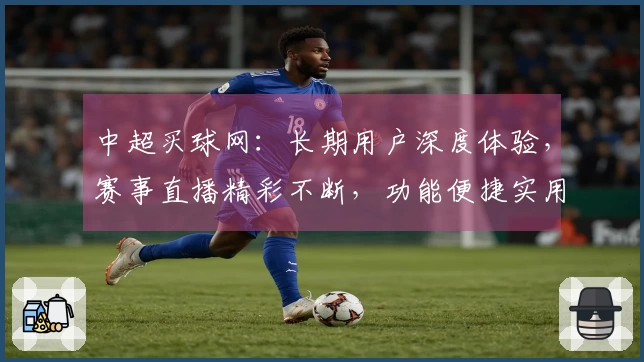 中超买球网：长期用户深度体验，赛事直播精彩不断，功能便捷实用无忧。